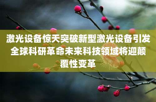 激光设备惊天突破新型激光设备引发全球科研革命未来科技领域将迎颠覆性变革