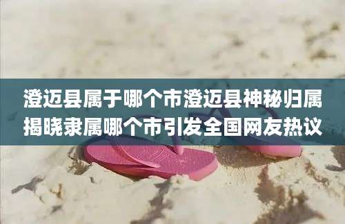 澄迈县属于哪个市澄迈县神秘归属揭晓隶属哪个市引发全国网友热议