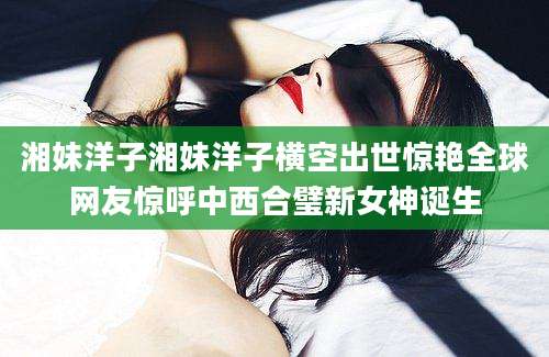 湘妹洋子湘妹洋子横空出世惊艳全球网友惊呼中西合璧新女神诞生