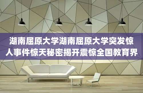 湖南屈原大学湖南屈原大学突发惊人事件惊天秘密揭开震惊全国教育界