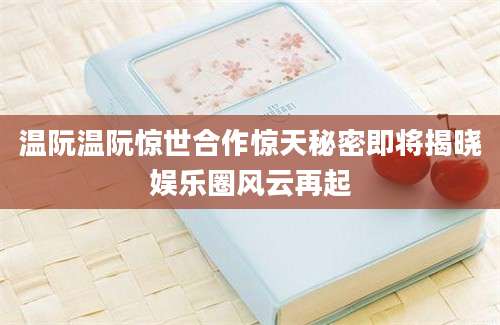 温阮温阮惊世合作惊天秘密即将揭晓娱乐圈风云再起
