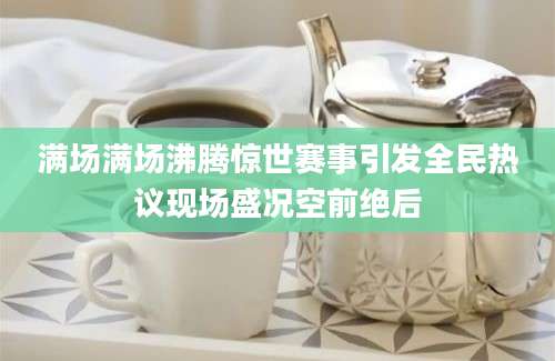 满场满场沸腾惊世赛事引发全民热议现场盛况空前绝后