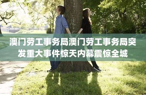 澳门劳工事务局澳门劳工事务局突发重大事件惊天内幕震惊全城