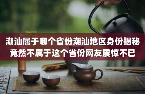 潮汕属于哪个省份潮汕地区身份揭秘竟然不属于这个省份网友震惊不已