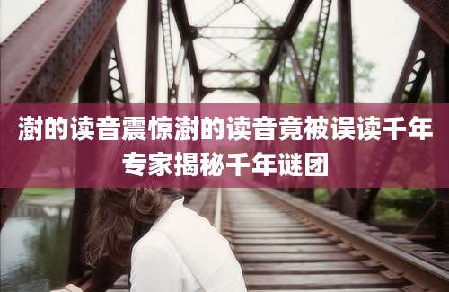 澍的读音震惊澍的读音竟被误读千年专家揭秘千年谜团