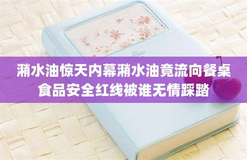 潲水油惊天内幕潲水油竟流向餐桌食品安全红线被谁无情踩踏