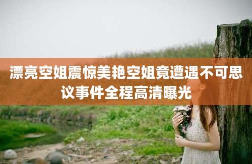 漂亮空姐震惊美艳空姐竟遭遇不可思议事件全程高清曝光