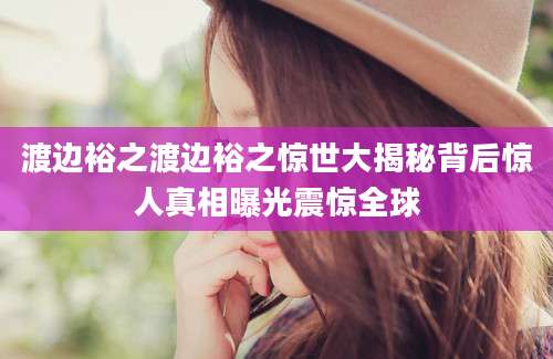 渡边裕之渡边裕之惊世大揭秘背后惊人真相曝光震惊全球