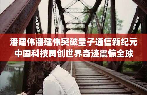 潘建伟潘建伟突破量子通信新纪元中国科技再创世界奇迹震惊全球