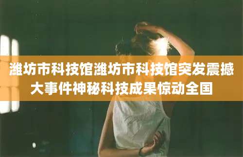 潍坊市科技馆潍坊市科技馆突发震撼大事件神秘科技成果惊动全国