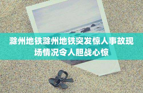 滁州地铁滁州地铁突发惊人事故现场情况令人胆战心惊