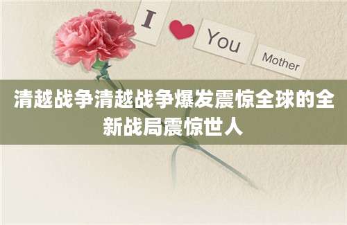 清越战争清越战争爆发震惊全球的全新战局震惊世人