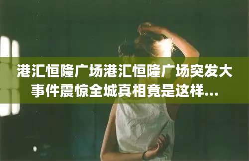 港汇恒隆广场港汇恒隆广场突发大事件震惊全城真相竟是这样...