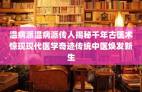 温病派温病派传人揭秘千年古医术惊现现代医学奇迹传统中医焕发新生