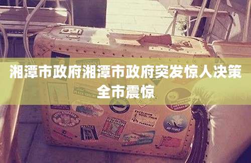 湘潭市政府湘潭市政府突发惊人决策全市震惊