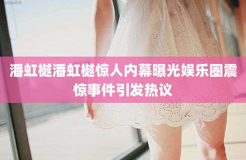 潘虹樾潘虹樾惊人内幕曝光娱乐圈震惊事件引发热议