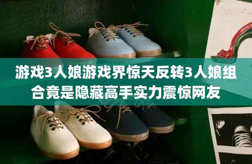游戏3人娘游戏界惊天反转3人娘组合竟是隐藏高手实力震惊网友