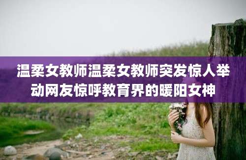 温柔女教师温柔女教师突发惊人举动网友惊呼教育界的暖阳女神