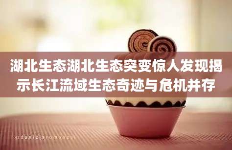 湖北生态湖北生态突变惊人发现揭示长江流域生态奇迹与危机并存