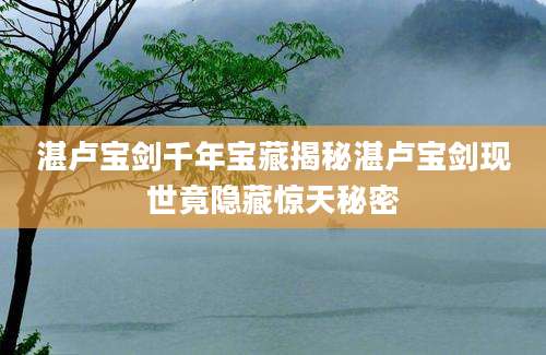 湛卢宝剑千年宝藏揭秘湛卢宝剑现世竟隐藏惊天秘密