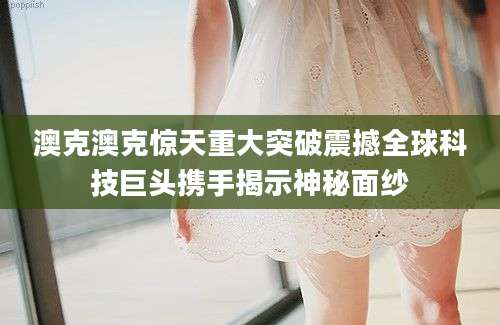 澳克澳克惊天重大突破震撼全球科技巨头携手揭示神秘面纱