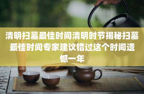 清明扫墓最佳时间清明时节揭秘扫墓最佳时间专家建议错过这个时间遗憾一年