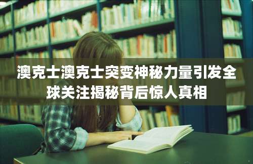 澳克士澳克士突变神秘力量引发全球关注揭秘背后惊人真相