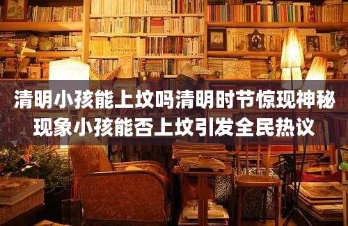 清明小孩能上坟吗清明时节惊现神秘现象小孩能否上坟引发全民热议
