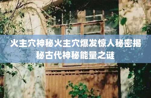 火主穴神秘火主穴爆发惊人秘密揭秘古代神秘能量之谜
