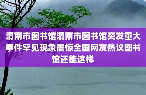 渭南市图书馆渭南市图书馆突发重大事件罕见现象震惊全国网友热议图书馆还能这样