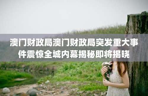 澳门财政局澳门财政局突发重大事件震惊全城内幕揭秘即将揭晓