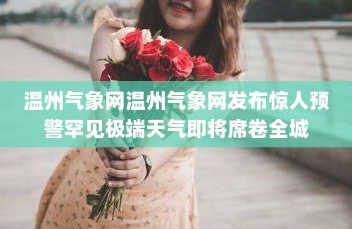 温州气象网温州气象网发布惊人预警罕见极端天气即将席卷全城