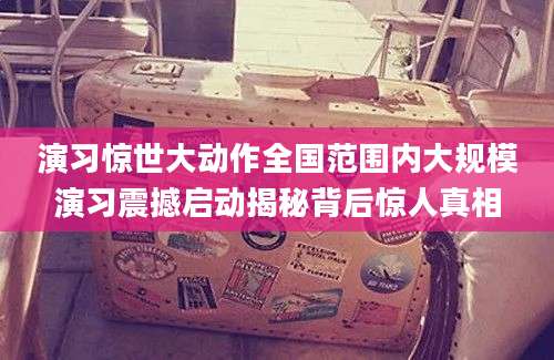 演习惊世大动作全国范围内大规模演习震撼启动揭秘背后惊人真相