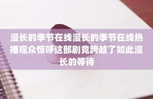 漫长的季节在线漫长的季节在线热播观众惊呼这部剧竟跨越了如此漫长的等待