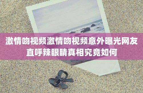 激情吻视频激情吻视频意外曝光网友直呼辣眼睛真相究竟如何