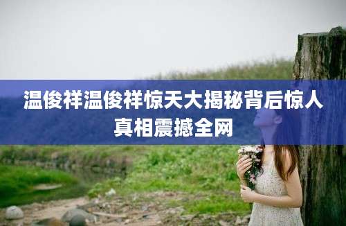 温俊祥温俊祥惊天大揭秘背后惊人真相震撼全网