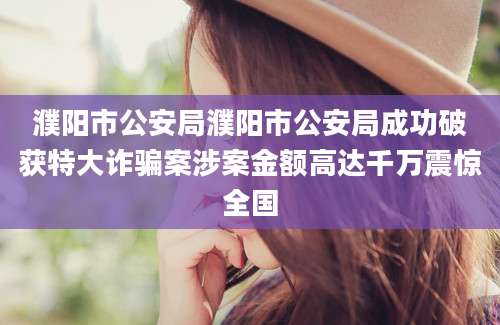 濮阳市公安局濮阳市公安局成功破获特大诈骗案涉案金额高达千万震惊全国