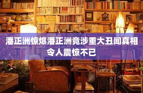 潘正洲惊爆潘正洲竟涉重大丑闻真相令人震惊不已