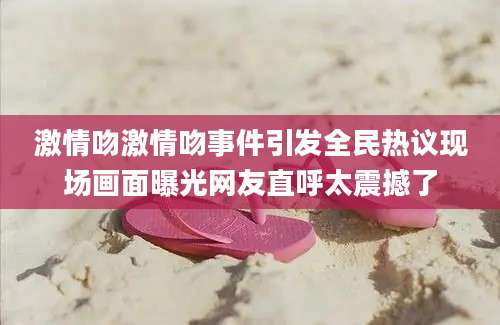 激情吻激情吻事件引发全民热议现场画面曝光网友直呼太震撼了