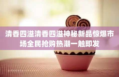 清香四溢清香四溢神秘新品惊爆市场全民抢购热潮一触即发