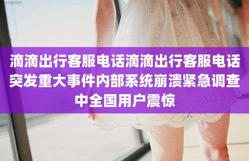 滴滴出行客服电话滴滴出行客服电话突发重大事件内部系统崩溃紧急调查中全国用户震惊