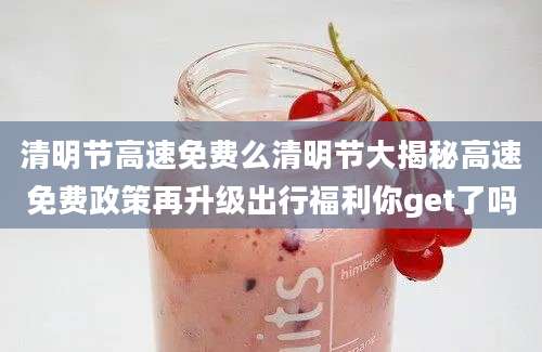 清明节高速免费么清明节大揭秘高速免费政策再升级出行福利你get了吗