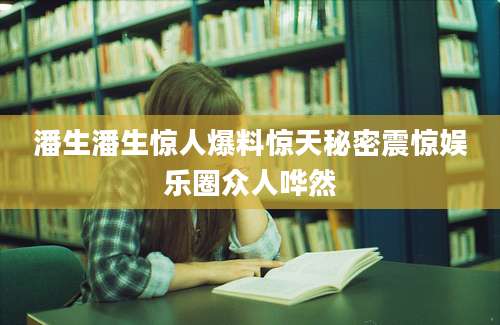 潘生潘生惊人爆料惊天秘密震惊娱乐圈众人哗然