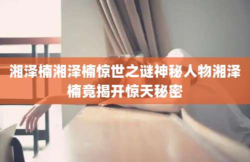 湘泽楠湘泽楠惊世之谜神秘人物湘泽楠竟揭开惊天秘密