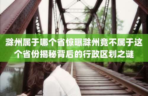 滁州属于哪个省惊曝滁州竟不属于这个省份揭秘背后的行政区划之谜