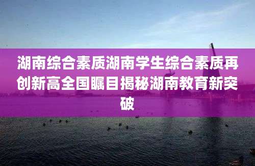 湖南综合素质湖南学生综合素质再创新高全国瞩目揭秘湖南教育新突破