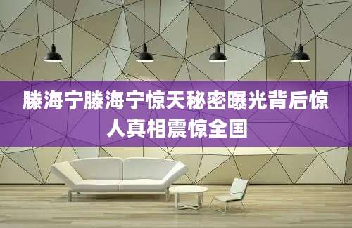 滕海宁滕海宁惊天秘密曝光背后惊人真相震惊全国