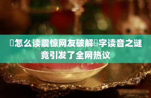 渳怎么读震惊网友破解渳字读音之谜竟引发了全网热议