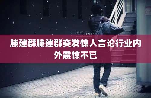 滕建群滕建群突发惊人言论行业内外震惊不已