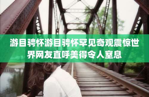 游目骋怀游目骋怀罕见奇观震惊世界网友直呼美得令人窒息